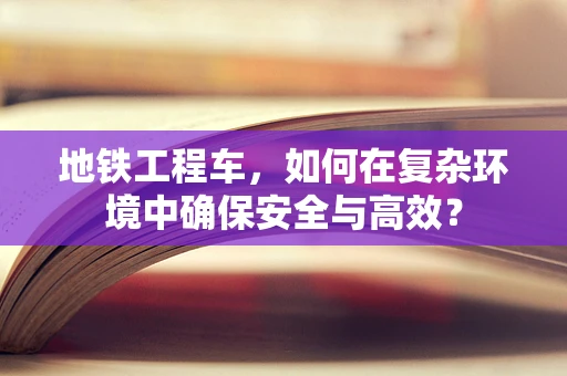 地铁工程车，如何在复杂环境中确保安全与高效？