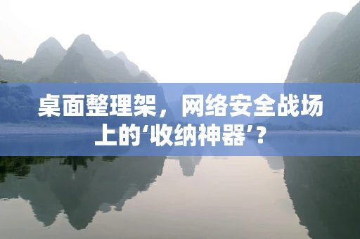 桌面整理架，网络安全战场上的‘收纳神器’？