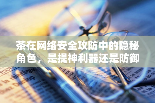 茶在网络安全攻防中的隐秘角色，是提神利器还是防御策略？