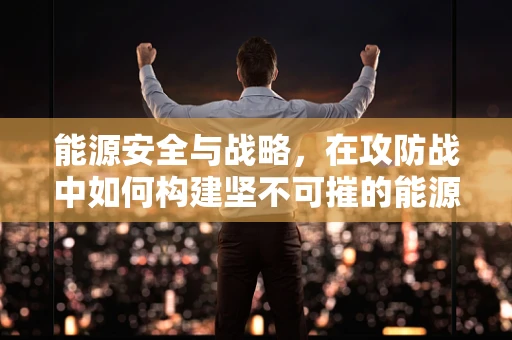能源安全与战略，在攻防战中如何构建坚不可摧的能源防线？