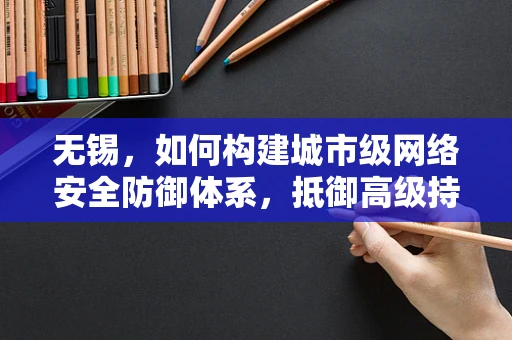 无锡，如何构建城市级网络安全防御体系，抵御高级持续性威胁？