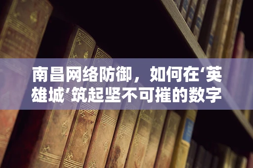南昌网络防御，如何在‘英雄城’筑起坚不可摧的数字防线？