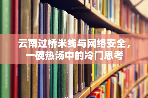 云南过桥米线与网络安全，一碗热汤中的冷门思考