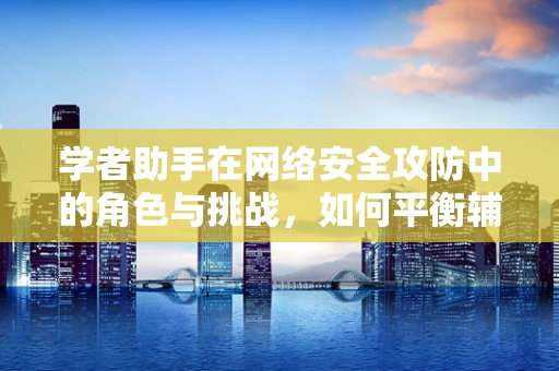 学者助手在网络安全攻防中的角色与挑战，如何平衡辅助与自主？