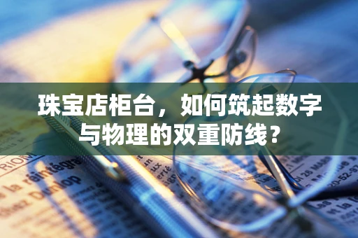 珠宝店柜台，如何筑起数字与物理的双重防线？