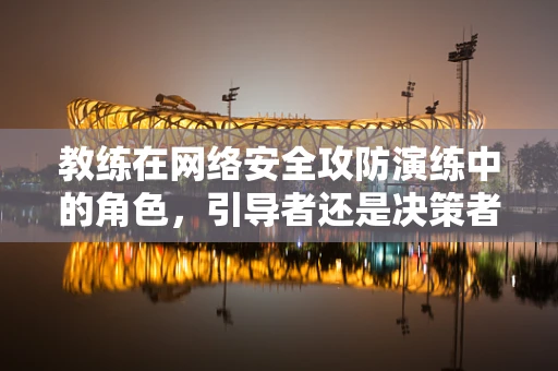 教练在网络安全攻防演练中的角色，引导者还是决策者？