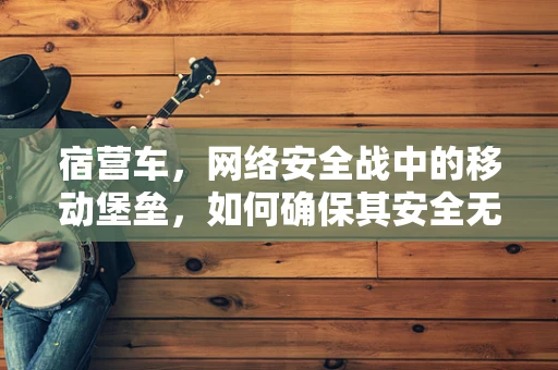 宿营车，网络安全战中的移动堡垒，如何确保其安全无虞？