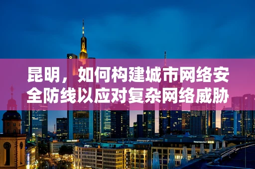 昆明，如何构建城市网络安全防线以应对复杂网络威胁？