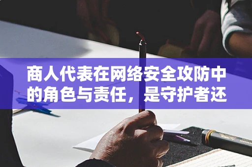 商人代表在网络安全攻防中的角色与责任，是守护者还是易感者？