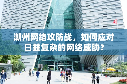 潮州网络攻防战，如何应对日益复杂的网络威胁？