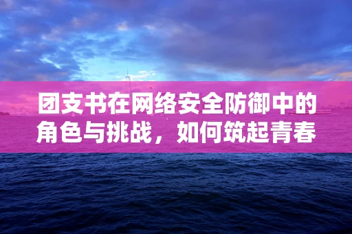 团支书在网络安全防御中的角色与挑战，如何筑起青春的网络安全长城？