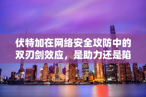 伏特加在网络安全攻防中的双刃剑效应，是助力还是陷阱？