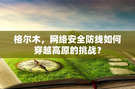 格尔木，网络安全防线如何穿越高原的挑战？