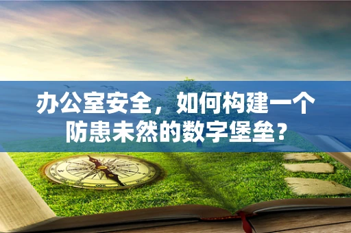 办公室安全，如何构建一个防患未然的数字堡垒？