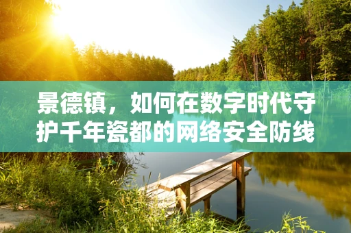 景德镇，如何在数字时代守护千年瓷都的网络安全防线？