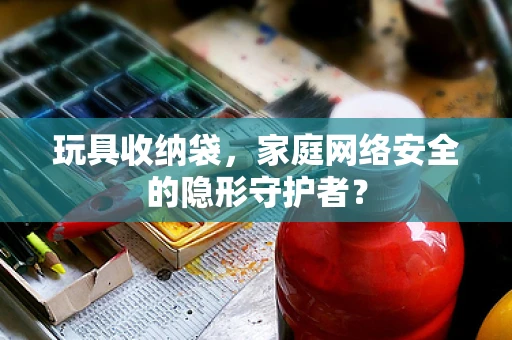 玩具收纳袋，家庭网络安全的隐形守护者？