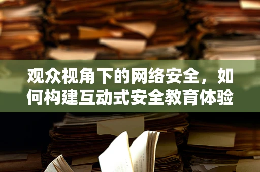 观众视角下的网络安全，如何构建互动式安全教育体验？