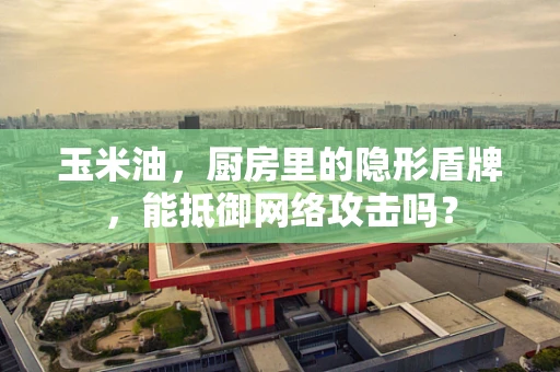 玉米油，厨房里的隐形盾牌，能抵御网络攻击吗？