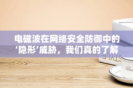 电磁波在网络安全防御中的‘隐形’威胁，我们真的了解它吗？