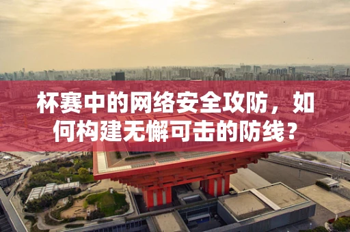 杯赛中的网络安全攻防，如何构建无懈可击的防线？