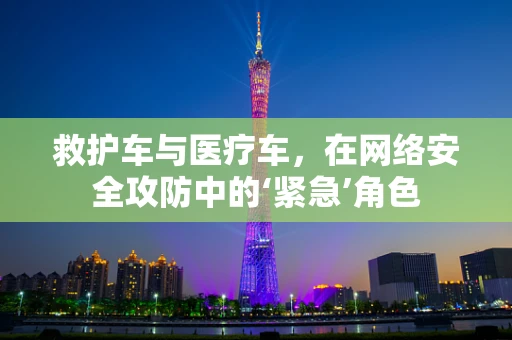 救护车与医疗车，在网络安全攻防中的‘紧急’角色