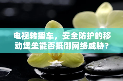电视转播车，安全防护的移动堡垒能否抵御网络威胁？