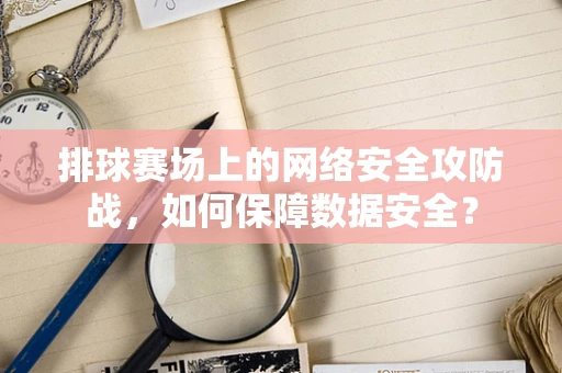 排球赛场上的网络安全攻防战，如何保障数据安全？