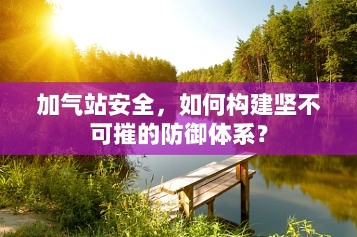 加气站安全，如何构建坚不可摧的防御体系？