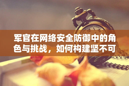 军官在网络安全防御中的角色与挑战，如何构建坚不可摧的数字防线？