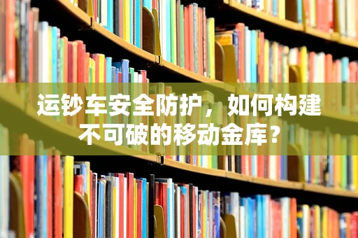 运钞车安全防护，如何构建不可破的移动金库？