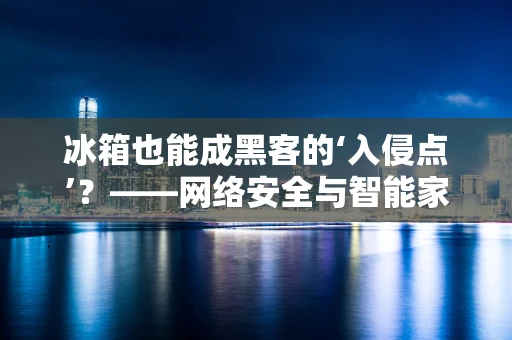 冰箱也能成黑客的‘入侵点’？——网络安全与智能家居的隐秘交锋