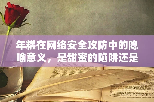 年糕在网络安全攻防中的隐喻意义，是甜蜜的陷阱还是坚实的防线？