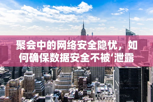 聚会中的网络安全隐忧，如何确保数据安全不被‘泄露’？