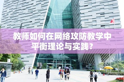 教师如何在网络攻防教学中平衡理论与实践？