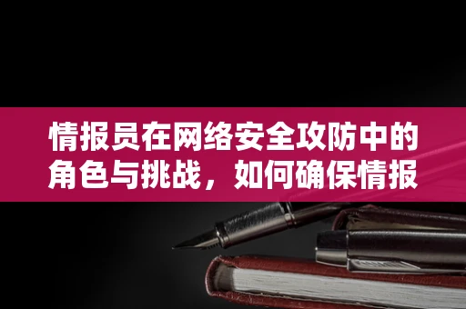 情报员在网络安全攻防中的角色与挑战，如何确保情报的准确性和时效性？