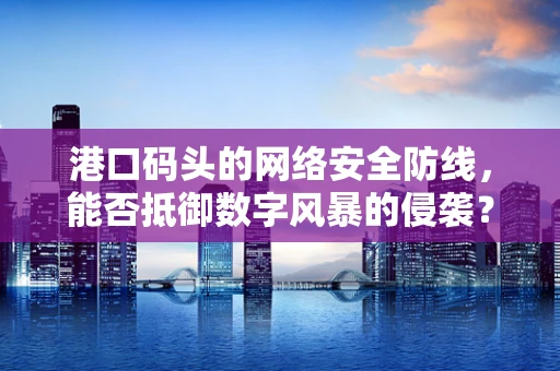 港口码头的网络安全防线，能否抵御数字风暴的侵袭？