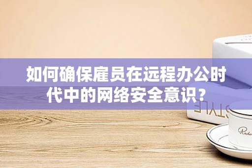 如何确保雇员在远程办公时代中的网络安全意识？
