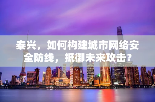 泰兴，如何构建城市网络安全防线，抵御未来攻击？
