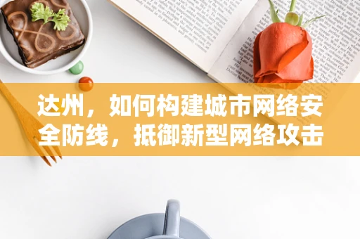 达州，如何构建城市网络安全防线，抵御新型网络攻击？