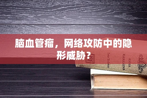 脑血管瘤，网络攻防中的隐形威胁？