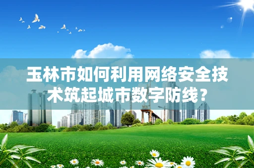 玉林市如何利用网络安全技术筑起城市数字防线？
