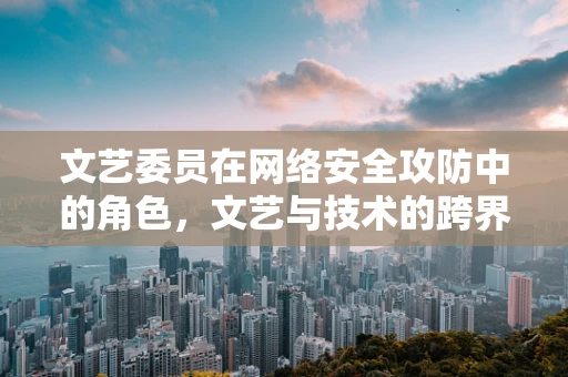 文艺委员在网络安全攻防中的角色，文艺与技术的跨界融合？