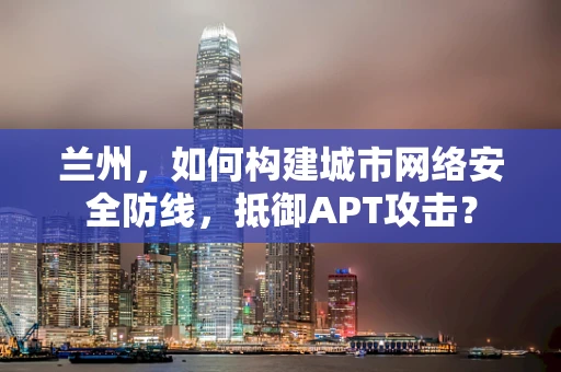兰州，如何构建城市网络安全防线，抵御APT攻击？