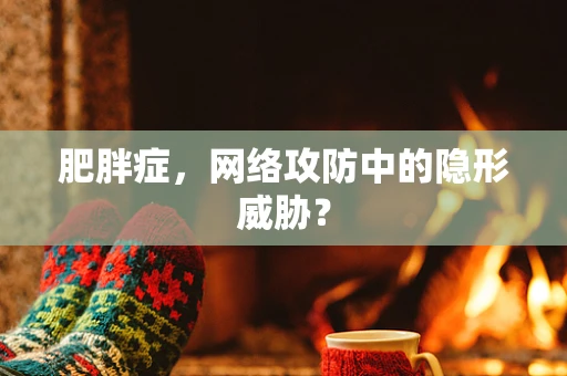 肥胖症，网络攻防中的隐形威胁？