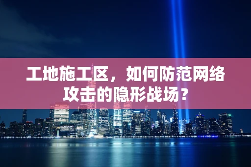 工地施工区，如何防范网络攻击的隐形战场？
