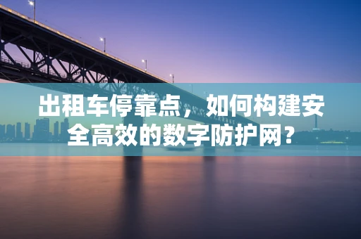 出租车停靠点，如何构建安全高效的数字防护网？