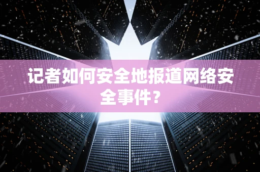 记者如何安全地报道网络安全事件？