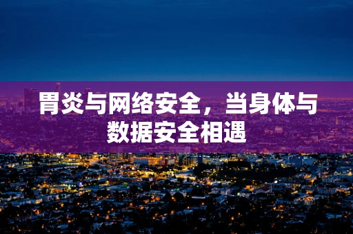 胃炎与网络安全，当身体与数据安全相遇