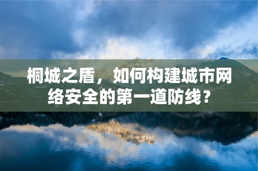 桐城之盾，如何构建城市网络安全的第一道防线？