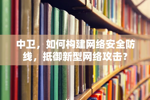 中卫，如何构建网络安全防线，抵御新型网络攻击？